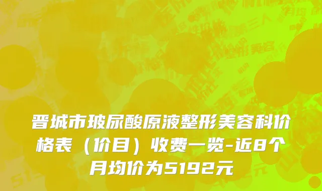 晋城市玻尿酸原液整形美容科价格表（价目）收费一览-近8个月均价为5192元