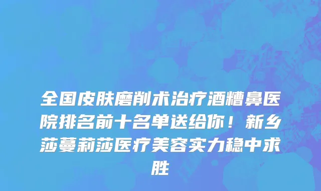 全国皮肤磨削术治疗酒糟鼻医院排名前十名单送给你！新乡莎蔓莉莎医疗美容实力稳中求胜