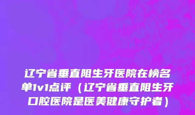 辽宁省垂直阻生牙医院在榜名单1v1点评（辽宁省垂直阻生牙口腔医院是医美健康守护者）