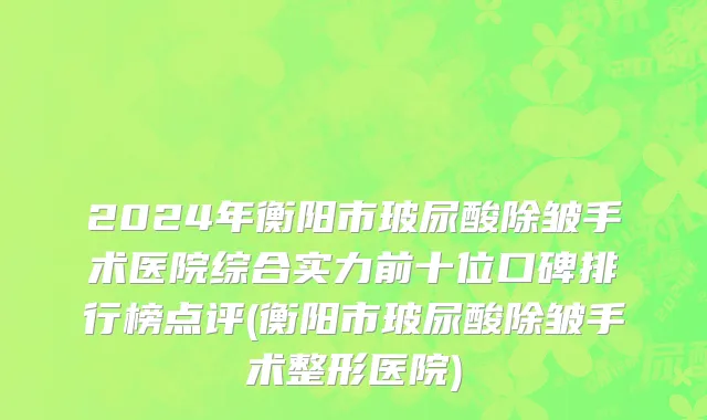 2024年衡阳市玻尿酸除皱手术医院综合实力前十位口碑排行榜点评(衡阳市玻尿酸除皱手术整形医院)