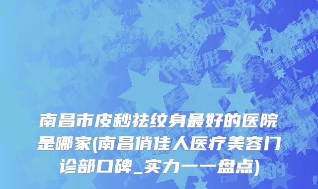 南昌市皮秒祛纹身最好的医院是哪家(南昌俏佳人医疗美容门诊部口碑_实力一一盘点)