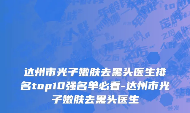 达州市光子嫩肤去黑头医生排名top10强名单必看-达州市光子嫩肤去黑头医生