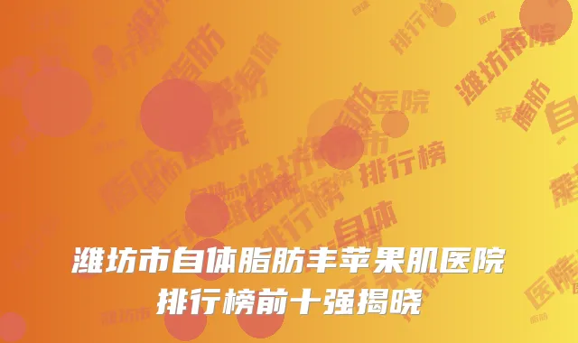 潍坊市自体脂肪丰苹果肌医院排行榜前十强揭晓