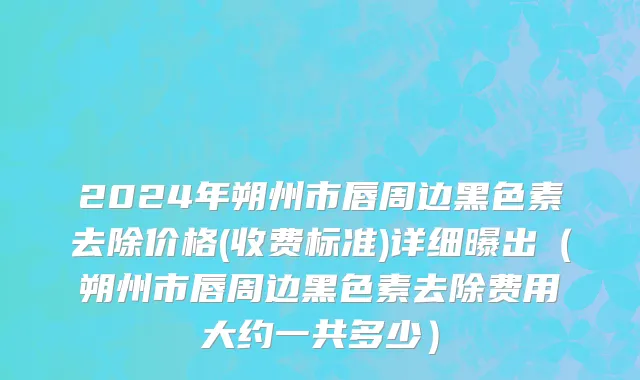 2024年朔州市唇周边黑色素去除价格(收费标准)详细曝出（朔州市唇周边黑色素去除费用大约一共多少）