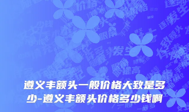遵义丰额头一般价格大致是多少-遵义丰额头价格多少钱啊