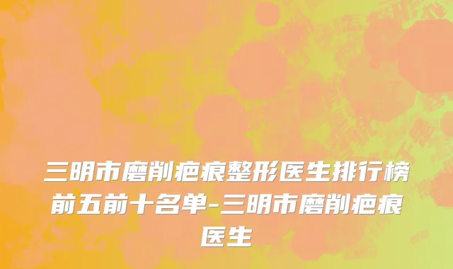 三明市磨削疤痕整形医生排行榜前五前十名单-三明市磨削疤痕医生