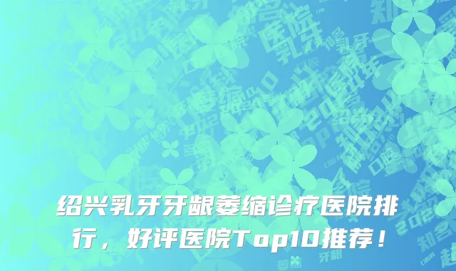 绍兴乳牙牙龈萎缩诊疗医院排行,好评医院Top10推荐!