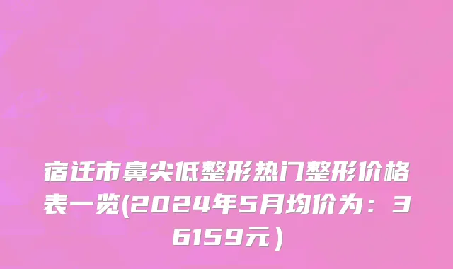 宿迁市鼻尖低整形热门整形价格表一览(2024年5月均价为：36159元）