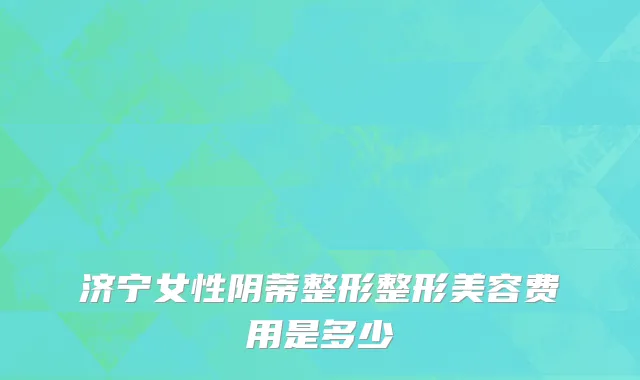 济宁女性阴蒂整形整形美容费用是多少
