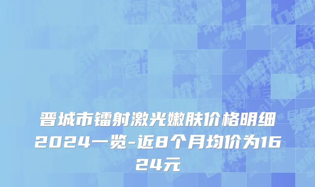 晋城市镭射激光嫩肤价格明细2024一览-近8个月均价为1624元