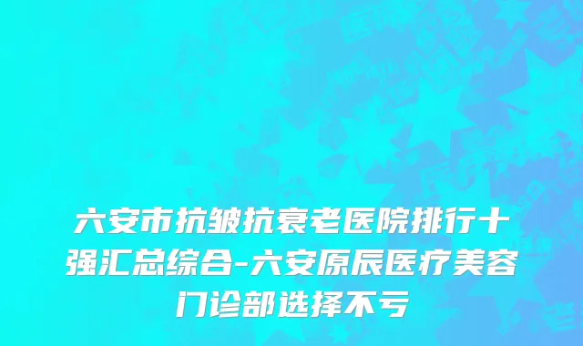 六安市抗皱抗衰老医院排行十强汇总综合-六安原辰医疗美容门诊部选择不亏
