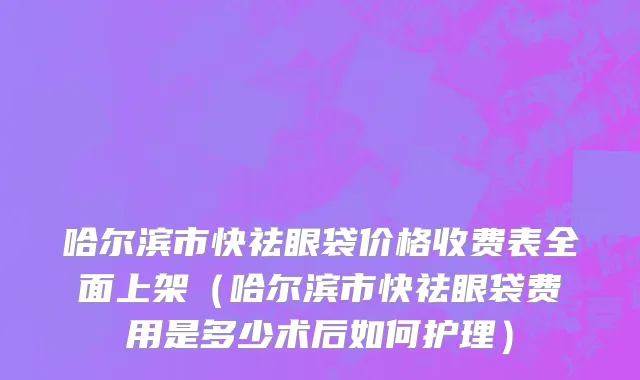 哈尔滨市快祛眼袋价格收费表全面上架（哈尔滨市快祛眼袋费用是多少术后如何护理）