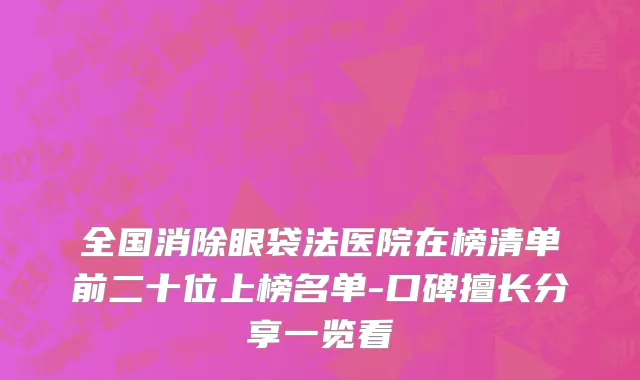 全国消除眼袋法医院在榜清单前二十位上榜名单-口碑擅长分享一览看