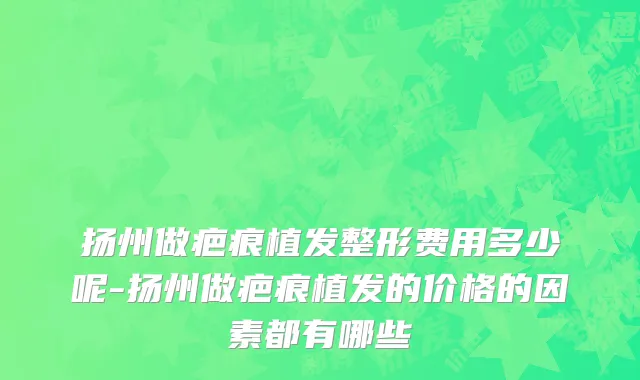 扬州做疤痕植发整形费用多少呢-扬州做疤痕植发的价格的因素都有哪些