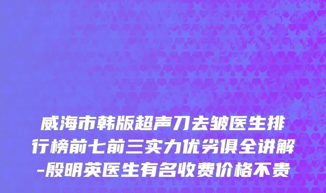 威海市韩版超声刀去皱医生排行榜前七前三实力优劣俱全讲解-殷明英医生有名收费价格不贵