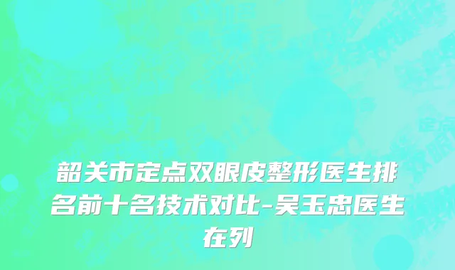 韶关市定点双眼皮整形医生排名前十名技术对比-吴玉忠医生在列