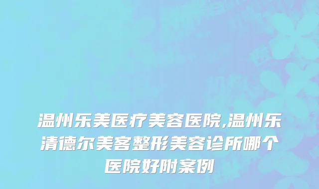 温州乐美医疗美容医院,温州乐清德尔美客整形美容诊所哪个医院好附案例