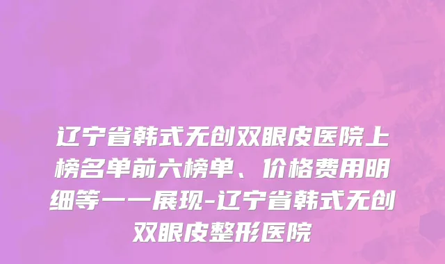辽宁省韩式无创双眼皮医院上榜名单前六榜单、价格费用明细等一一展现-辽宁省韩式无创双眼皮整形医院