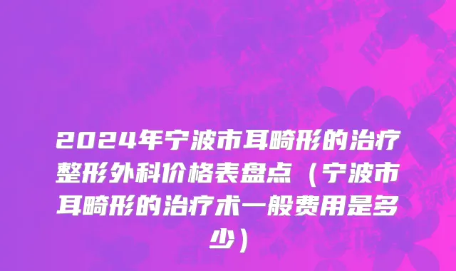 2024年宁波市耳畸形的治疗整形外科价格表盘点（宁波市耳畸形的治疗术一般费用是多少）