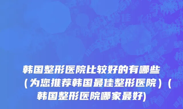 韩国整形医院比较好的有哪些（为您推荐韩国最佳整形医院）(韩国整形医院哪家最好)