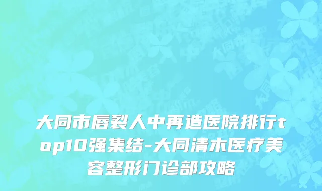 大同市唇裂人中再造医院排行top10强集结-大同清木医疗美容整形门诊部攻略