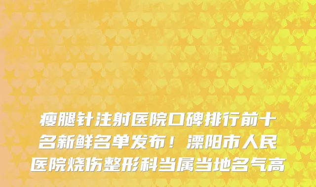 瘦腿针注射医院口碑排行前十名新鲜名单发布！溧阳市人民医院烧伤整形科当属当地名气高