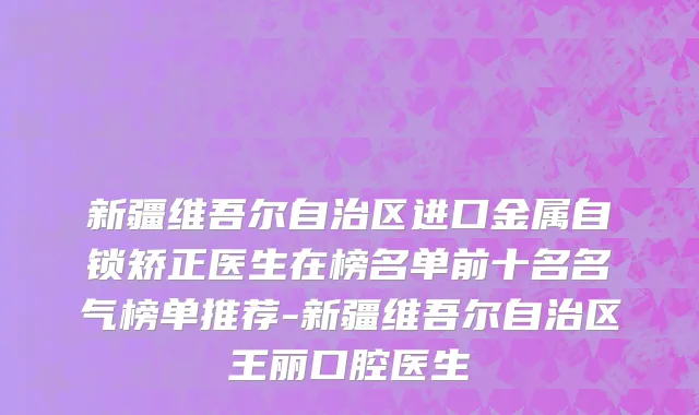 新疆维吾尔自治区进口金属自锁矫正医生在榜名单前十名名气榜单推荐-新疆维吾尔自治区王丽口腔医生