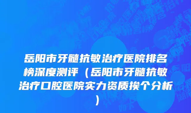 岳阳市牙髓抗敏治疗医院排名榜深度测评（岳阳市牙髓抗敏治疗口腔医院实力资质挨个分析）