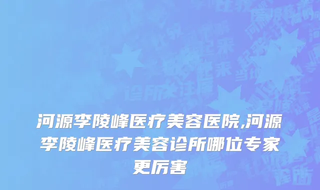 河源李陵峰医疗美容医院,河源李陵峰医疗美容诊所哪位专家更厉害