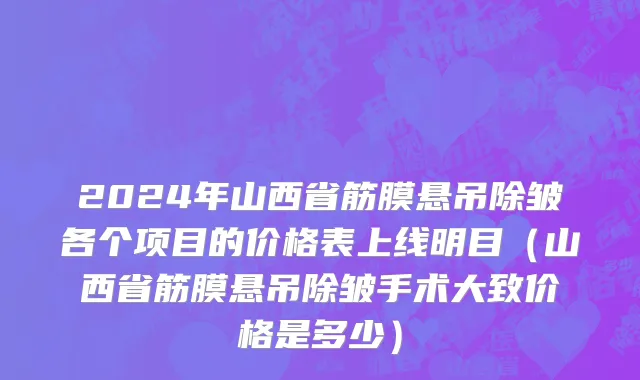2024年山西省筋膜悬吊除皱各个项目的价格表上线明目（山西省筋膜悬吊除皱手术大致价格是多少）