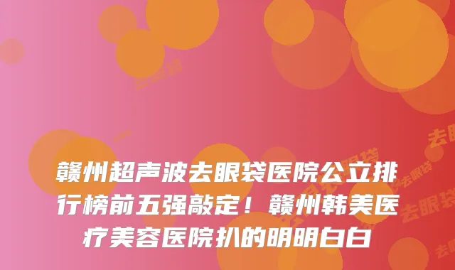 赣州超声波去眼袋医院公立排行榜前五强敲定!赣州韩美医疗美容医院扒的明明白白