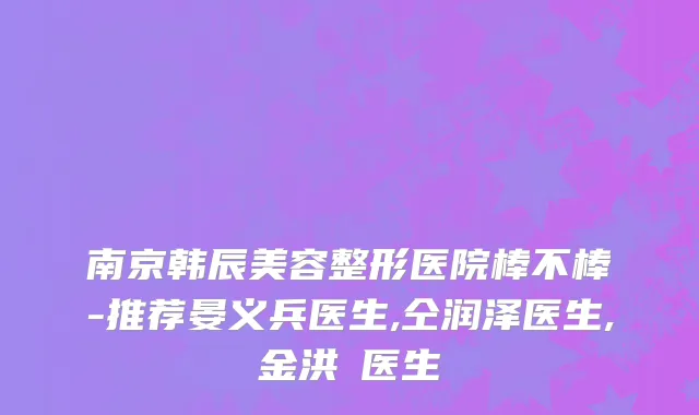 南京韩辰美容整形医院棒不棒-推荐晏义兵医生,仝润泽医生,金洪奭医生