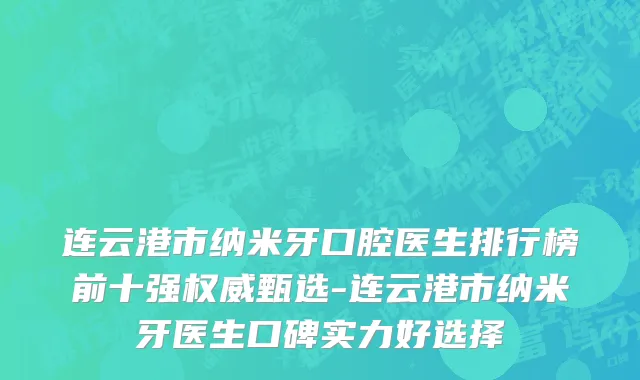 连云港市纳米牙口腔医生排行榜前十强权威甄选-连云港市纳米牙医生口碑实力好选择