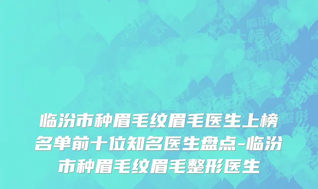 临汾市种眉毛纹眉毛医生上榜名单前十位知名医生盘点-临汾市种眉毛纹眉毛整形医生