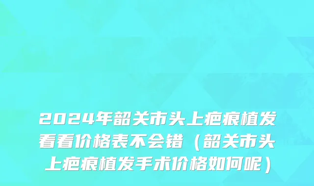 2024年韶关市头上疤痕植发看看价格表不会错（韶关市头上疤痕植发手术价格如何呢）
