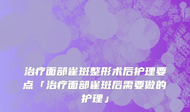 治疗面部雀斑整形术后护理要点「治疗面部雀斑后需要做的护理」