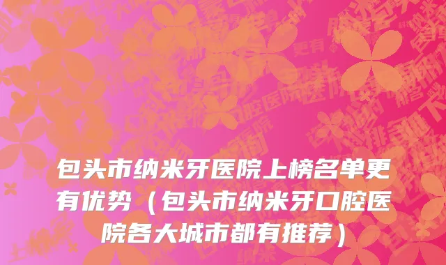 包头市纳米牙医院上榜名单更有优势（包头市纳米牙口腔医院各大城市都有推荐）