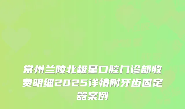 常州兰陵北极星口腔门诊部收费明细2025详情附牙齿固定器案例