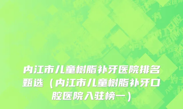 内江市儿童树脂补牙医院排名甄选（内江市儿童树脂补牙口腔医院入驻榜一）