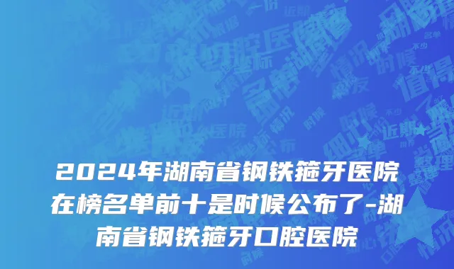 2024年湖南省钢铁箍牙医院在榜名单前十是时候公布了-湖南省钢铁箍牙口腔医院
