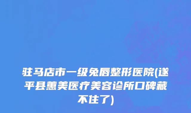驻马店市一级兔唇整形医院(遂平县蕙美医疗美容诊所口碑藏不住了)