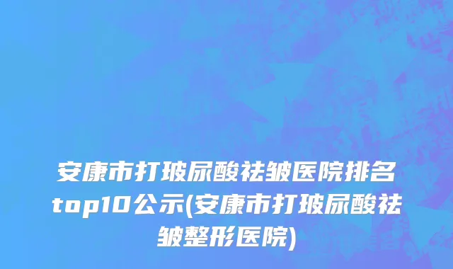 安康市打玻尿酸祛皱医院排名top10公示(安康市打玻尿酸祛皱整形医院)