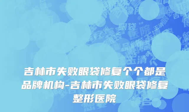 吉林市失败眼袋修复个个都是品牌机构-吉林市失败眼袋修复整形医院