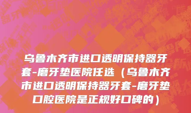 乌鲁木齐市进口透明保持器牙套-磨牙垫医院任选（乌鲁木齐市进口透明保持器牙套-磨牙垫口腔医院是正规好口碑的）
