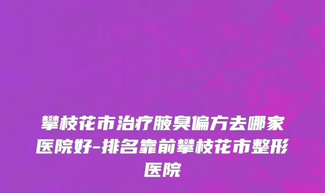 攀枝花市治疗腋臭偏方去哪家医院好-排名靠前攀枝花市整形医院