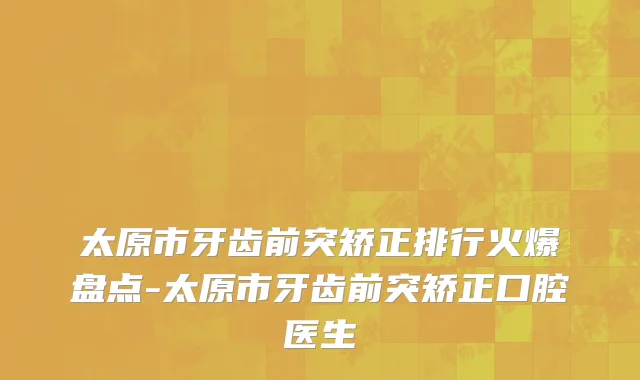 太原市牙齿前突矫正排行火爆盘点-太原市牙齿前突矫正口腔医生