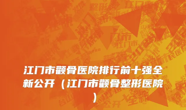 江门市颧骨医院排行前十强全新公开（江门市颧骨整形医院）