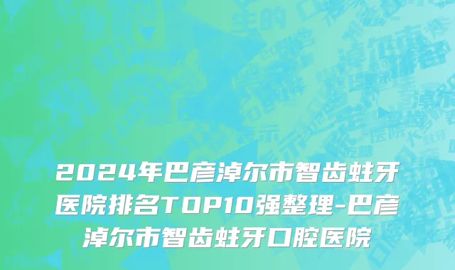 2024年巴彦淖尔市智齿蛀牙医院排名TOP10强整理-巴彦淖尔市智齿蛀牙口腔医院