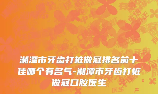湘潭市牙齿打桩做冠排名前十佳哪个有名气-湘潭市牙齿打桩做冠口腔医生