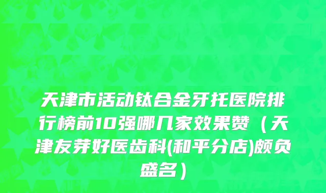 天津市活动钛合金牙托医院排行榜前10强哪几家效果赞（天津友芽好医齿科(和平分店)颇负盛名）